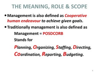 THE MEANING, ROLE & SCOPE
Management is also defined as Cooperative
human endeavour to achieve given goals.
Traditionally management is also defined as
Management = POSDCORB
Stands for
Planning, Organizing, Staffing, Directing,
Coordination, Reporting, Budgeting.
8
 