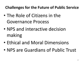81
Challenges for the Future of Public Service
• The Role of Citizens in the
Governance Process
• NPS and interactive decision
making
• Ethical and Moral Dimensions
• NPS are Guardians of Public Trust
 