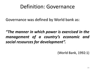 Definition: Governance
Governance was defined by World bank as:
“The manner in which power is exercised in the
management of a country’s economic and
social resources for development”.
(World Bank, 1992:1)
84
 