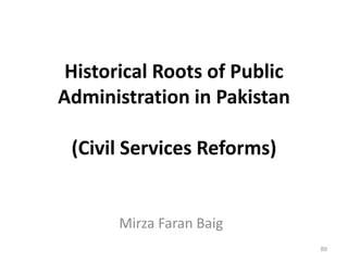 Historical Roots of Public
Administration in Pakistan
(Civil Services Reforms)
Mirza Faran Baig
89
 