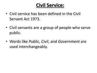 Civil Service:
• Civil service has been defined in the Civil
Servant Act 1973.
• Civil servants are a group of people who serve
public.
• Words like Public, Civil, and Government are
used interchangeably.
 