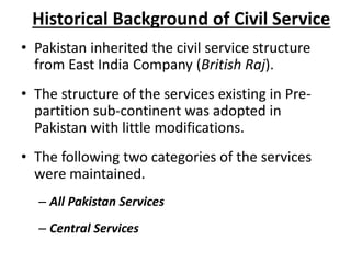 Historical Background of Civil Service
• Pakistan inherited the civil service structure
from East India Company (British Raj).
• The structure of the services existing in Pre-
partition sub-continent was adopted in
Pakistan with little modifications.
• The following two categories of the services
were maintained.
– All Pakistan Services
– Central Services
 