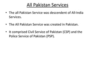 All Pakistan Services
• The all Pakistan Service was descendent of All-India
Services.
• The All Pakistan Service was created in Pakistan.
• It comprised Civil Service of Pakistan (CSP) and the
Police Service of Pakistan (PSP).
 
