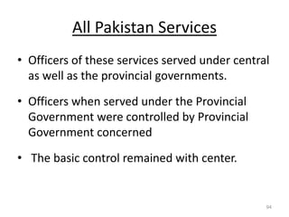 All Pakistan Services
• Officers of these services served under central
as well as the provincial governments.
• Officers when served under the Provincial
Government were controlled by Provincial
Government concerned
• The basic control remained with center.
94
 