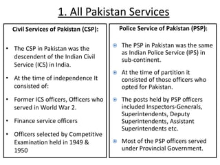 1. All Pakistan Services
Civil Services of Pakistan (CSP):
• The CSP in Pakistan was the
descendent of the Indian Civil
Service (ICS) in India.
• At the time of independence It
consisted of:
• Former ICS officers, Officers who
served in World War 2.
• Finance service officers
• Officers selected by Competitive
Examination held in 1949 &
1950
Police Service of Pakistan (PSP):
 The PSP in Pakistan was the same
as Indian Police Service (IPS) in
sub-continent.
 At the time of partition it
consisted of those officers who
opted for Pakistan.
 The posts held by PSP officers
included Inspectors-Generals,
Superintendents, Deputy
Superintendents, Assistant
Superintendents etc.
 Most of the PSP officers served
under Provincial Government.
 