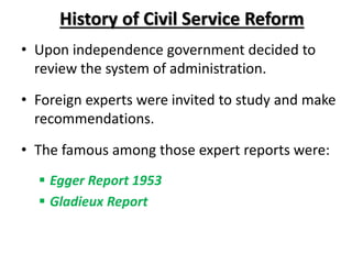 History of Civil Service Reform
• Upon independence government decided to
review the system of administration.
• Foreign experts were invited to study and make
recommendations.
• The famous among those expert reports were:
 Egger Report 1953
 Gladieux Report
 