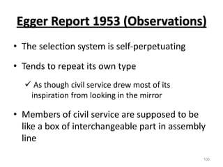 Egger Report 1953 (Observations)
• The selection system is self-perpetuating
• Tends to repeat its own type
 As though civil service drew most of its
inspiration from looking in the mirror
• Members of civil service are supposed to be
like a box of interchangeable part in assembly
line
100
 