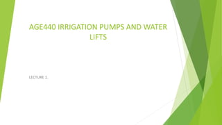 AGE440 IRRIGATION PUMPS AND WATER
LIFTS
LECTURE 1.
 