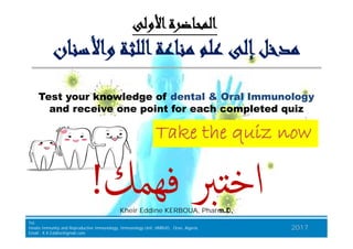 ‫واﻷﺳﻨﺎن‬ ‫اﻟﻠﺜﺔ‬‫ﻣﻨﺎﻋﺔ‬ ‫ﻋﻠﻢ‬ ‫إﻟﻰ‬‫ﻣﺪﺧﻞ‬‫واﻷﺳﻨﺎن‬ ‫اﻟﻠﺜﺔ‬‫ﻣﻨﺎﻋﺔ‬ ‫ﻋﻠﻢ‬ ‫إﻟﻰ‬‫ﻣﺪﺧﻞ‬
‫اﻷوﻟﻰ‬‫اﻟﻤﺤﺎﺿﺮة‬‫اﻷوﻟﻰ‬‫اﻟﻤﺤﺎﺿﺮة‬
TakeTake the quizthe quiz nownow
Test your knowledge of dental & Oral Immunology
and receive one point for each completed quiz
BJKA Consulting
Tel.
Innate Immunity and Repruductive Immunology, Immunology Unit, HMRUO, Oran, Algeria.
Email : K.K.Eddine@gmail.com
2017
Kheir Eddine KERBOUA, Pharm.D,
‫ﻓﻬﻤﻚ‬ ‫ﱪ‬ ‫اﺧ‬‫ﻓﻬﻤﻚ‬ ‫ﱪ‬ ‫اﺧ‬!!
TakeTake the quizthe quiz nownow
 