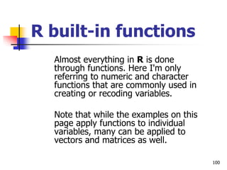 100
R built-in functions
Almost everything in R is done
through functions. Here I'm only
referring to numeric and character
functions that are commonly used in
creating or recoding variables.
Note that while the examples on this
page apply functions to individual
variables, many can be applied to
vectors and matrices as well.
 