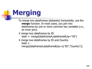 108
Merging
To merge two dataframes (datasets) horizontally, use the
merge function. In most cases, you join two
dataframes by one or more common key variables (i.e.,
an inner join).
# merge two dataframes by ID
total <- merge(dataframeA,dataframeB,by="ID")
# merge two dataframes by ID and Country
total <-
merge(dataframeA,dataframeB,by=c("ID","Country"))
 