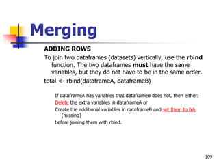 109
Merging
ADDING ROWS
To join two dataframes (datasets) vertically, use the rbind
function. The two dataframes must have the same
variables, but they do not have to be in the same order.
total <- rbind(dataframeA, dataframeB)
If dataframeA has variables that dataframeB does not, then either:
Delete the extra variables in dataframeA or
Create the additional variables in dataframeB and set them to NA
(missing)
before joining them with rbind.
 