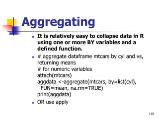 110
Aggregating
 It is relatively easy to collapse data in R
using one or more BY variables and a
defined function.
 # aggregate dataframe mtcars by cyl and vs,
returning means
# for numeric variables
attach(mtcars)
aggdata <-aggregate(mtcars, by=list(cyl),
FUN=mean, na.rm=TRUE)
print(aggdata)
 OR use apply
 
