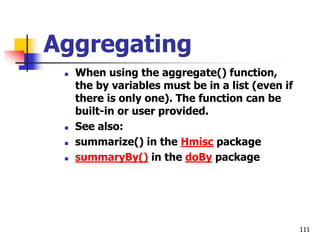 111
Aggregating
 When using the aggregate() function,
the by variables must be in a list (even if
there is only one). The function can be
built-in or user provided.
 See also:
 summarize() in the Hmisc package
 summaryBy() in the doBy package
 