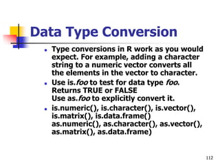 112
Data Type Conversion
 Type conversions in R work as you would
expect. For example, adding a character
string to a numeric vector converts all
the elements in the vector to character.
 Use is.foo to test for data type foo.
Returns TRUE or FALSE
Use as.foo to explicitly convert it.
 is.numeric(), is.character(), is.vector(),
is.matrix(), is.data.frame()
as.numeric(), as.character(), as.vector(),
as.matrix(), as.data.frame)
 
