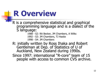 12
R Overview
R is a comprehensive statistical and graphical
programming language and is a dialect of the
S language:
1988 - S2: RA Becker, JM Chambers, A Wilks
1992 - S3: JM Chambers, TJ Hastie
1998 - S4: JM Chambers
R: initially written by Ross Ihaka and Robert
Gentleman at Dep. of Statistics of U of
Auckland, New Zealand during 1990s.
Since 1997: international “R-core” team of 15
people with access to common CVS archive.
 
