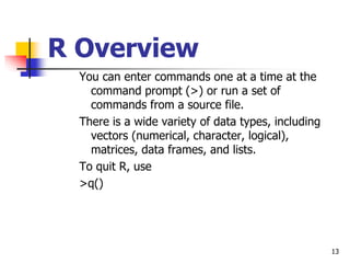 13
R Overview
You can enter commands one at a time at the
command prompt (>) or run a set of
commands from a source file.
There is a wide variety of data types, including
vectors (numerical, character, logical),
matrices, data frames, and lists.
To quit R, use
>q()
 