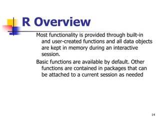14
R Overview
Most functionality is provided through built-in
and user-created functions and all data objects
are kept in memory during an interactive
session.
Basic functions are available by default. Other
functions are contained in packages that can
be attached to a current session as needed
 