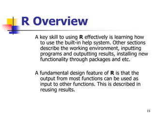 15
R Overview
A key skill to using R effectively is learning how
to use the built-in help system. Other sections
describe the working environment, inputting
programs and outputting results, installing new
functionality through packages and etc.
A fundamental design feature of R is that the
output from most functions can be used as
input to other functions. This is described in
reusing results.
 