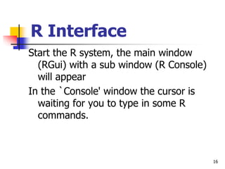16
R Interface
Start the R system, the main window
(RGui) with a sub window (R Console)
will appear
In the `Console' window the cursor is
waiting for you to type in some R
commands.
 