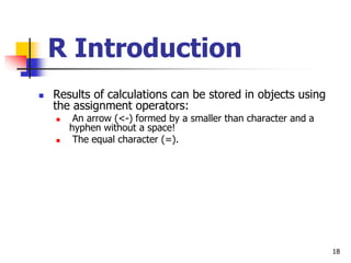 18
R Introduction
 Results of calculations can be stored in objects using
the assignment operators:
 An arrow (<-) formed by a smaller than character and a
hyphen without a space!
 The equal character (=).
 