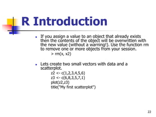 22
R Introduction
 If you assign a value to an object that already exists
then the contents of the object will be overwritten with
the new value (without a warning!). Use the function rm
to remove one or more objects from your session.
> rm(x, x2)
 Lets create two small vectors with data and a
scatterplot.
z2 <- c(1,2,3,4,5,6)
z3 <- c(6,8,3,5,7,1)
plot(z2,z3)
title("My first scatterplot")
 