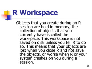 25
R Workspace
Objects that you create during an R
session are hold in memory, the
collection of objects that you
currently have is called the
workspace. This workspace is not
saved on disk unless you tell R to do
so. This means that your objects are
lost when you close R and not save
the objects, or worse when R or your
system crashes on you during a
session.
 