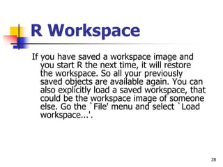 28
R Workspace
If you have saved a workspace image and
you start R the next time, it will restore
the workspace. So all your previously
saved objects are available again. You can
also explicitly load a saved workspace, that
could be the workspace image of someone
else. Go the `File' menu and select `Load
workspace...'.
 