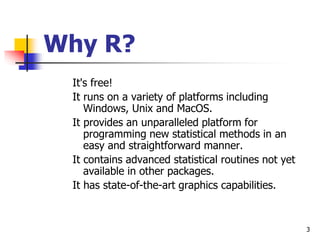 3
Why R?
It's free!
It runs on a variety of platforms including
Windows, Unix and MacOS.
It provides an unparalleled platform for
programming new statistical methods in an
easy and straightforward manner.
It contains advanced statistical routines not yet
available in other packages.
It has state-of-the-art graphics capabilities.
 