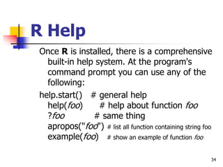 34
R Help
Once R is installed, there is a comprehensive
built-in help system. At the program's
command prompt you can use any of the
following:
help.start() # general help
help(foo) # help about function foo
?foo # same thing
apropos("foo") # list all function containing string foo
example(foo) # show an example of function foo
 