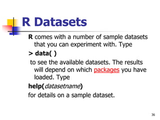 36
R Datasets
R comes with a number of sample datasets
that you can experiment with. Type
> data( )
to see the available datasets. The results
will depend on which packages you have
loaded. Type
help(datasetname)
for details on a sample dataset.
 