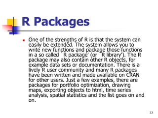 37
R Packages
 One of the strengths of R is that the system can
easily be extended. The system allows you to
write new functions and package those functions
in a so called `R package' (or `R library'). The R
package may also contain other R objects, for
example data sets or documentation. There is a
lively R user community and many R packages
have been written and made available on CRAN
for other users. Just a few examples, there are
packages for portfolio optimization, drawing
maps, exporting objects to html, time series
analysis, spatial statistics and the list goes on and
on.
 