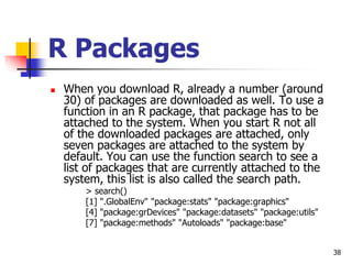 38
R Packages
 When you download R, already a number (around
30) of packages are downloaded as well. To use a
function in an R package, that package has to be
attached to the system. When you start R not all
of the downloaded packages are attached, only
seven packages are attached to the system by
default. You can use the function search to see a
list of packages that are currently attached to the
system, this list is also called the search path.
> search()
[1] ".GlobalEnv" "package:stats" "package:graphics"
[4] "package:grDevices" "package:datasets" "package:utils"
[7] "package:methods" "Autoloads" "package:base"
 