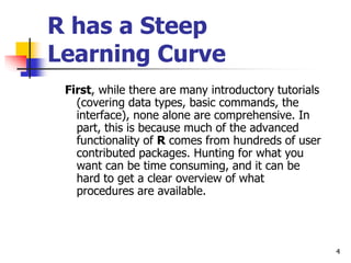 4
R has a Steep
Learning Curve
First, while there are many introductory tutorials
(covering data types, basic commands, the
interface), none alone are comprehensive. In
part, this is because much of the advanced
functionality of R comes from hundreds of user
contributed packages. Hunting for what you
want can be time consuming, and it can be
hard to get a clear overview of what
procedures are available.
 