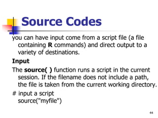 44
Source Codes
you can have input come from a script file (a file
containing R commands) and direct output to a
variety of destinations.
Input
The source( ) function runs a script in the current
session. If the filename does not include a path,
the file is taken from the current working directory.
# input a script
source("myfile")
 