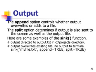 46
Output
The append option controls whether output
overwrites or adds to a file.
The split option determines if output is also sent to
the screen as well as the output file.
Here are some examples of the sink() function.
# output directed to output.txt in c:projects directory.
# output overwrites existing file. no output to terminal.
sink("myfile.txt", append=TRUE, split=TRUE)
 