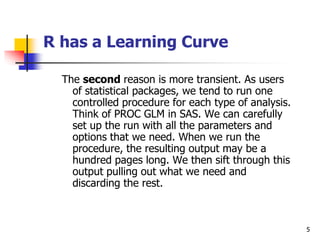 5
R has a Learning Curve
The second reason is more transient. As users
of statistical packages, we tend to run one
controlled procedure for each type of analysis.
Think of PROC GLM in SAS. We can carefully
set up the run with all the parameters and
options that we need. When we run the
procedure, the resulting output may be a
hundred pages long. We then sift through this
output pulling out what we need and
discarding the rest.
 
