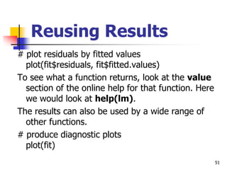 51
Reusing Results
# plot residuals by fitted values
plot(fit$residuals, fit$fitted.values)
To see what a function returns, look at the value
section of the online help for that function. Here
we would look at help(lm).
The results can also be used by a wide range of
other functions.
# produce diagnostic plots
plot(fit)
 