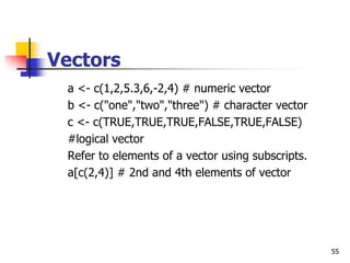 55
Vectors
a <- c(1,2,5.3,6,-2,4) # numeric vector
b <- c("one","two","three") # character vector
c <- c(TRUE,TRUE,TRUE,FALSE,TRUE,FALSE)
#logical vector
Refer to elements of a vector using subscripts.
a[c(2,4)] # 2nd and 4th elements of vector
 