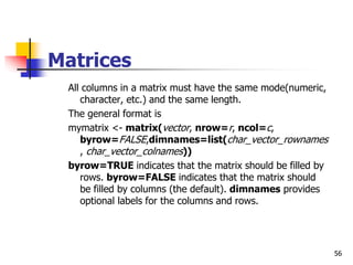 56
Matrices
All columns in a matrix must have the same mode(numeric,
character, etc.) and the same length.
The general format is
mymatrix <- matrix(vector, nrow=r, ncol=c,
byrow=FALSE,dimnames=list(char_vector_rownames
, char_vector_colnames))
byrow=TRUE indicates that the matrix should be filled by
rows. byrow=FALSE indicates that the matrix should
be filled by columns (the default). dimnames provides
optional labels for the columns and rows.
 
