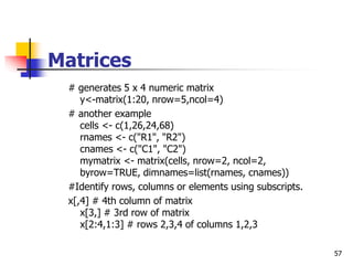 57
Matrices
# generates 5 x 4 numeric matrix
y<-matrix(1:20, nrow=5,ncol=4)
# another example
cells <- c(1,26,24,68)
rnames <- c("R1", "R2")
cnames <- c("C1", "C2")
mymatrix <- matrix(cells, nrow=2, ncol=2,
byrow=TRUE, dimnames=list(rnames, cnames))
#Identify rows, columns or elements using subscripts.
x[,4] # 4th column of matrix
x[3,] # 3rd row of matrix
x[2:4,1:3] # rows 2,3,4 of columns 1,2,3
 