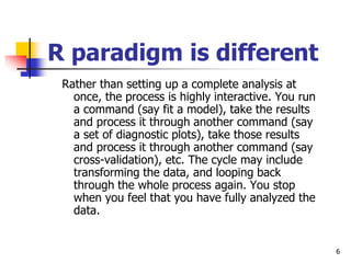 6
R paradigm is different
Rather than setting up a complete analysis at
once, the process is highly interactive. You run
a command (say fit a model), take the results
and process it through another command (say
a set of diagnostic plots), take those results
and process it through another command (say
cross-validation), etc. The cycle may include
transforming the data, and looping back
through the whole process again. You stop
when you feel that you have fully analyzed the
data.
 