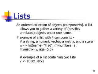 61
Lists
An ordered collection of objects (components). A list
allows you to gather a variety of (possibly
unrelated) objects under one name.
# example of a list with 4 components -
# a string, a numeric vector, a matrix, and a scaler
w <- list(name="Fred", mynumbers=a,
mymatrix=y, age=5.3)
# example of a list containing two lists
v <- c(list1,list2)
 