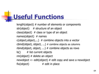 64
Useful Functions
length(object) # number of elements or components
str(object) # structure of an object
class(object) # class or type of an object
names(object) # names
c(object,object,...) # combine objects into a vector
cbind(object, object, ...) # combine objects as columns
rbind(object, object, ...) # combine objects as rows
ls() # list current objects
rm(object) # delete an object
newobject <- edit(object) # edit copy and save a newobject
fix(object) # edit in place
 