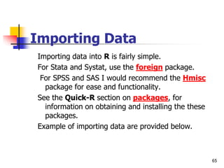 65
Importing Data
Importing data into R is fairly simple.
For Stata and Systat, use the foreign package.
For SPSS and SAS I would recommend the Hmisc
package for ease and functionality.
See the Quick-R section on packages, for
information on obtaining and installing the these
packages.
Example of importing data are provided below.
 
