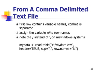 66
From A Comma Delimited
Text File
# first row contains variable names, comma is
separator
# assign the variable id to row names
# note the / instead of  on mswindows systems
mydata <- read.table("c:/mydata.csv",
header=TRUE, sep=",", row.names="id")
 