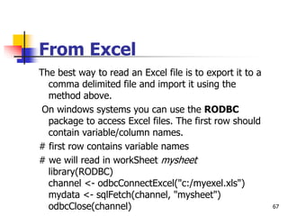 67
From Excel
The best way to read an Excel file is to export it to a
comma delimited file and import it using the
method above.
On windows systems you can use the RODBC
package to access Excel files. The first row should
contain variable/column names.
# first row contains variable names
# we will read in workSheet mysheet
library(RODBC)
channel <- odbcConnectExcel("c:/myexel.xls")
mydata <- sqlFetch(channel, "mysheet")
odbcClose(channel)
 