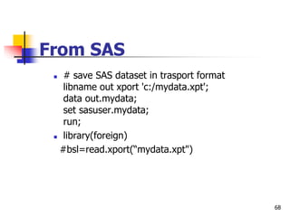 68
From SAS
 # save SAS dataset in trasport format
libname out xport 'c:/mydata.xpt';
data out.mydata;
set sasuser.mydata;
run;
 library(foreign)
#bsl=read.xport(“mydata.xpt")
 