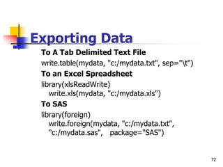 72
Exporting Data
To A Tab Delimited Text File
write.table(mydata, "c:/mydata.txt", sep="t")
To an Excel Spreadsheet
library(xlsReadWrite)
write.xls(mydata, "c:/mydata.xls")
To SAS
library(foreign)
write.foreign(mydata, "c:/mydata.txt",
"c:/mydata.sas", package="SAS")
 