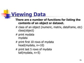 74
Viewing Data
There are a number of functions for listing the
contents of an object or dataset.
# class of an object (numeric, matrix, dataframe, etc)
class(object)
# print mydata
mydata
# print first 10 rows of mydata
head(mydata, n=10)
# print last 5 rows of mydata
tail(mydata, n=5)
 